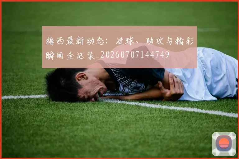 梅西最新动态：进球、助攻与精彩瞬间全记录_20260707144749