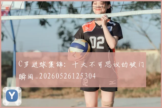 C罗进球集锦:十大不可思议的破门瞬间_20260526125304