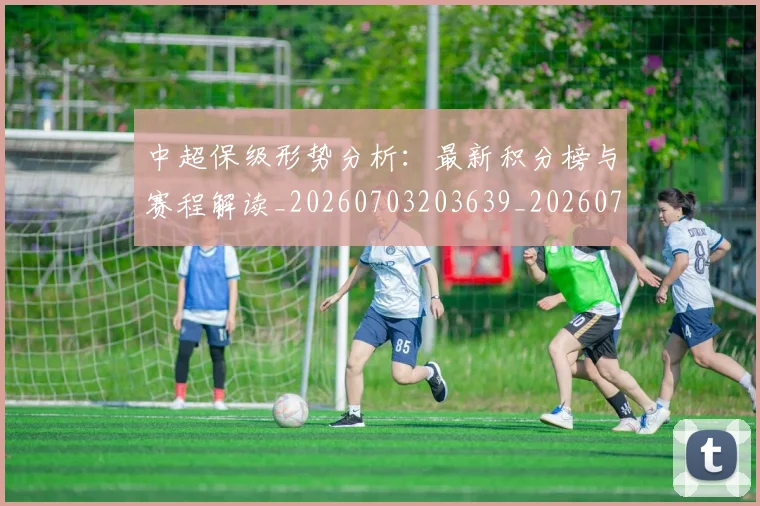 中超保级形势分析:最新积分榜与赛程解读_20260703203639_20260716184612
