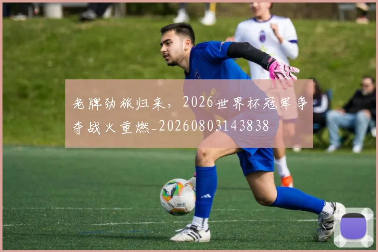 老牌劲旅归来,2026世界杯冠军争夺战火重燃_20260803143838