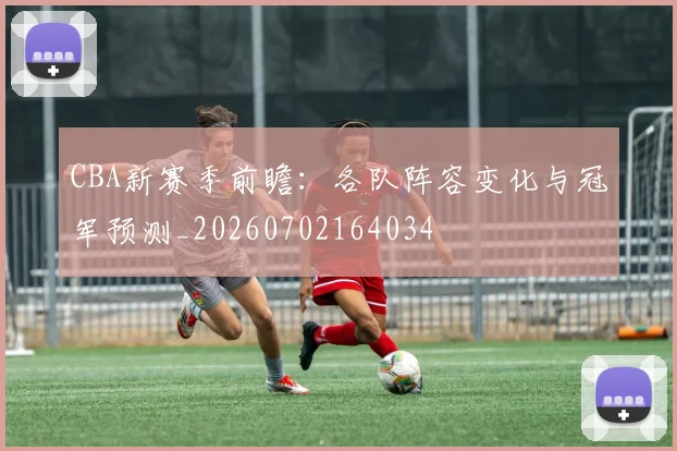 CBA新赛季前瞻:各队阵容变化与冠军预测_20260702164034