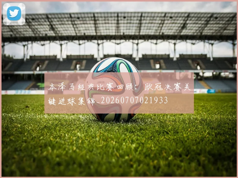 本泽马经典比赛回顾:欧冠决赛关键进球集锦_20260707021933