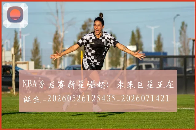 NBA季后赛新星崛起:未来巨星正在诞生_20260526125435_20260714211759