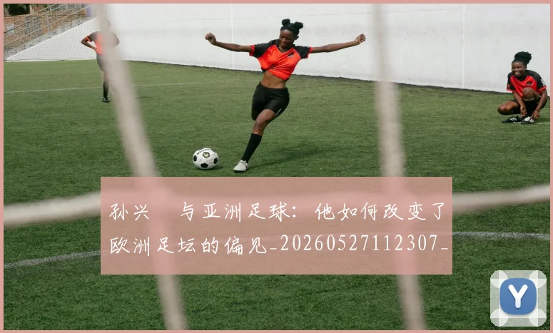 孙兴慜与亚洲足球：他如何改变了欧洲足坛的偏见_20260527112307_20260720192658