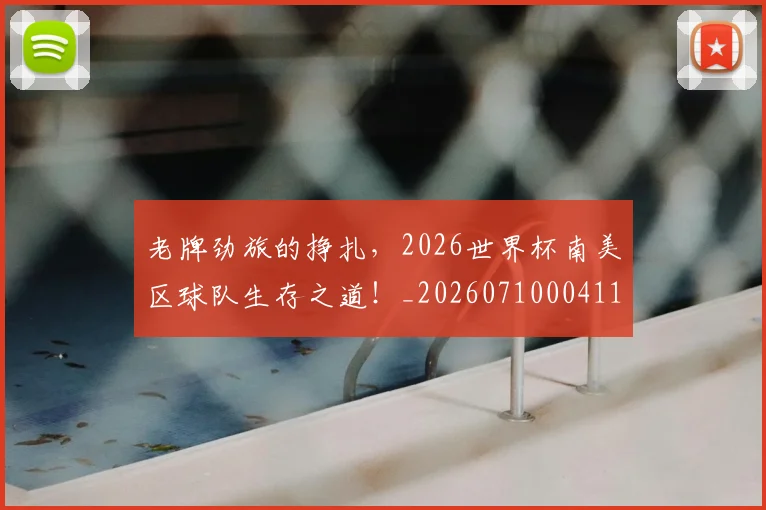 老牌劲旅的挣扎,2026世界杯南美区球队生存之道!_20260710004115