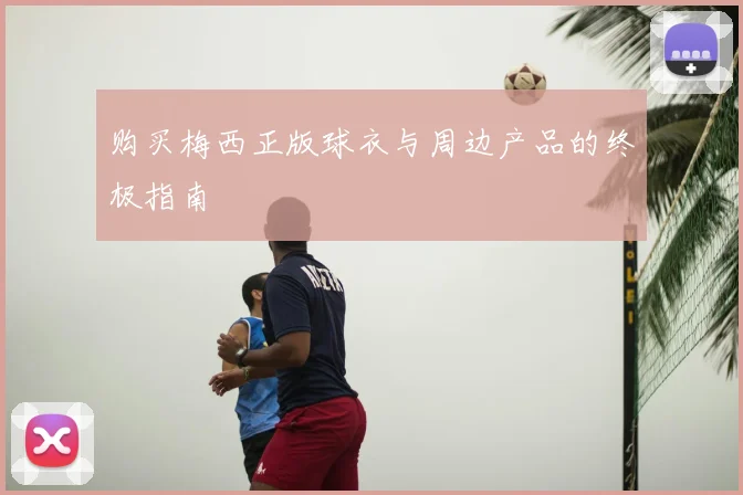 购买梅西正版球衣与周边产品的终极指南