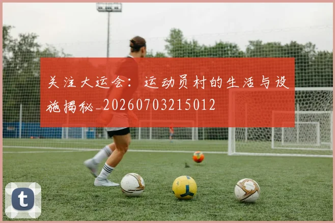 关注大运会:运动员村的生活与设施揭秘_20260703215012