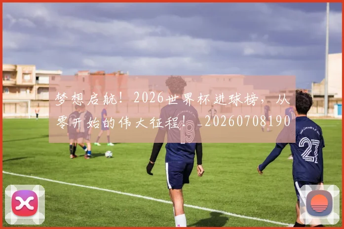 梦想启航!2026世界杯进球榜,从零开始的伟大征程!_20260708190243_20260731183000