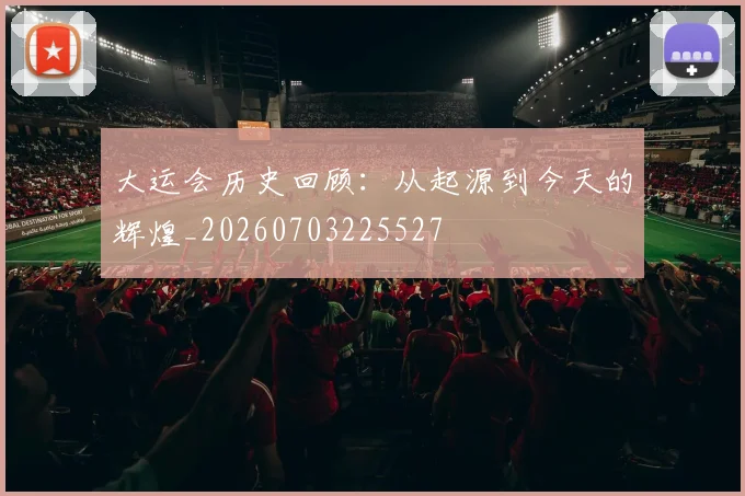 大运会历史回顾:从起源到今天的辉煌_20260703225527
