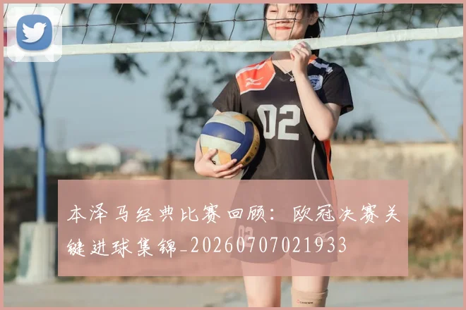 本泽马经典比赛回顾:欧冠决赛关键进球集锦_20260707021933