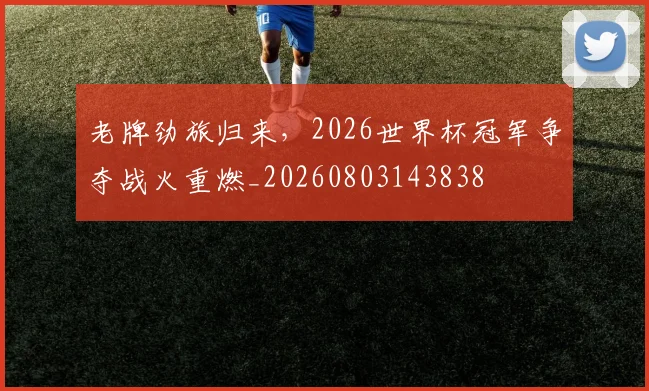 老牌劲旅归来,2026世界杯冠军争夺战火重燃_20260803143838