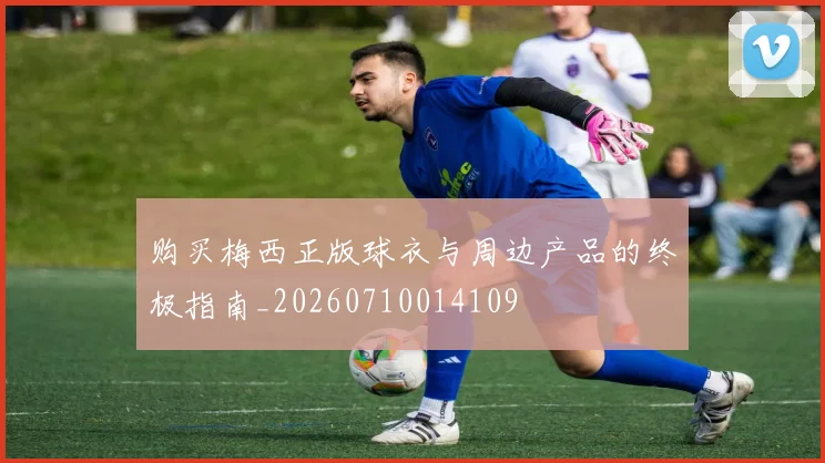 购买梅西正版球衣与周边产品的终极指南_20260710014109