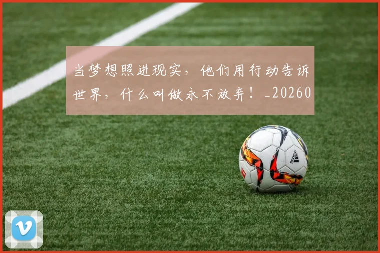 当梦想照进现实,他们用行动告诉世界,什么叫做永不放弃!_20260707143524_20260722155608