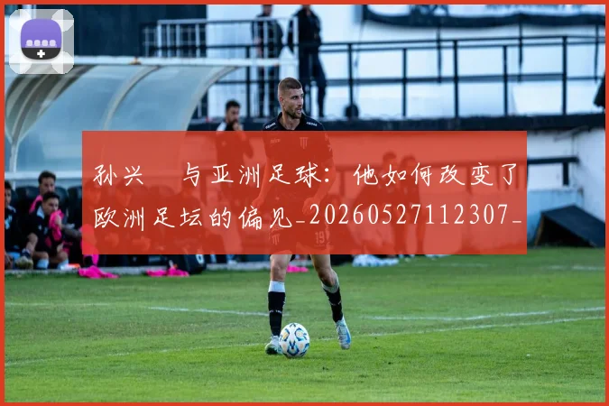 孙兴慜与亚洲足球:他如何改变了欧洲足坛的偏见_20260527112307_20260703233206