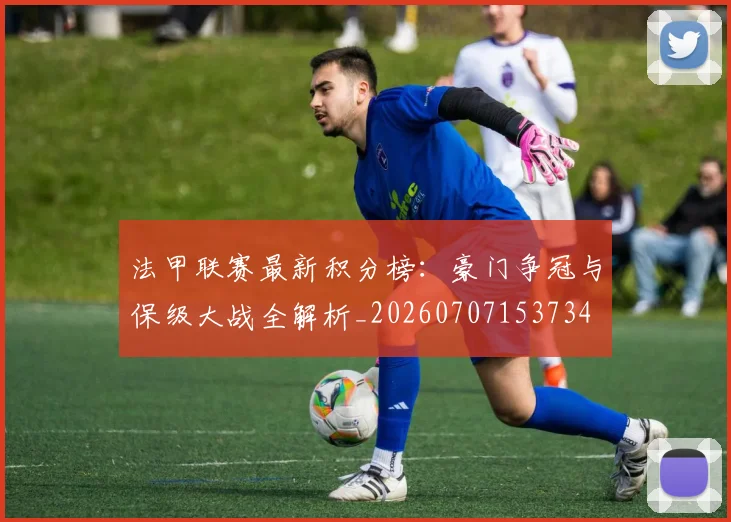 法甲联赛最新积分榜:豪门争冠与保级大战全解析_20260707153734