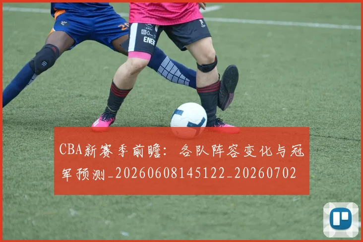 CBA新赛季前瞻:各队阵容变化与冠军预测_20260608145122_20260702194335_20260712045300
