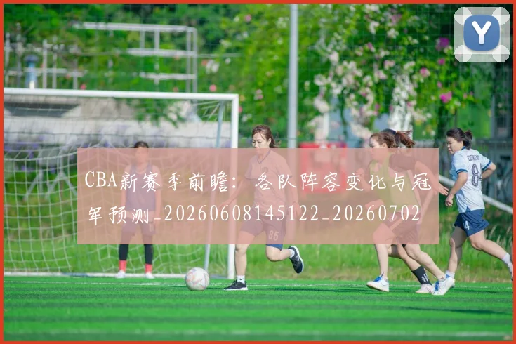CBA新赛季前瞻:各队阵容变化与冠军预测_20260608145122_20260702194335_20260712045300