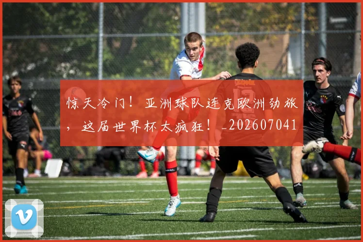 惊天冷门!亚洲球队连克欧洲劲旅,这届世界杯太疯狂!_20260704174335
