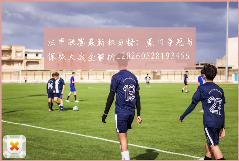 法甲联赛最新积分榜:豪门争冠与保级大战全解析_20260528193456