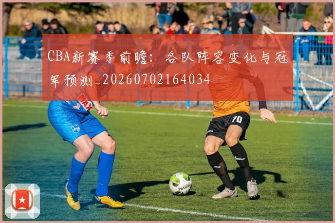 CBA新赛季前瞻:各队阵容变化与冠军预测_20260702164034