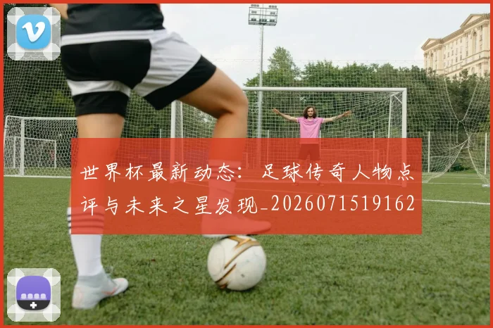 世界杯最新动态:足球传奇人物点评与未来之星发现_20260715191628